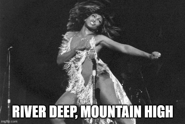 Proud Mary Tina Turner | RIVER DEEP, MOUNTAIN HIGH | image tagged in proud mary tina turner | made w/ Imgflip meme maker