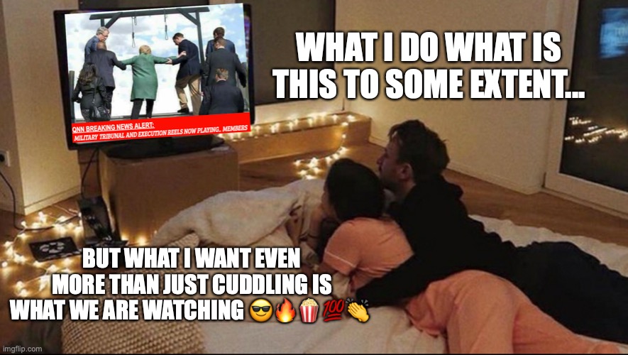 meme | WHAT I DO WHAT IS THIS TO SOME EXTENT... BUT WHAT I WANT EVEN MORE THAN JUST CUDDLING IS WHAT WE ARE WATCHING 😎🔥🍿💯👏 | image tagged in qanon | made w/ Imgflip meme maker