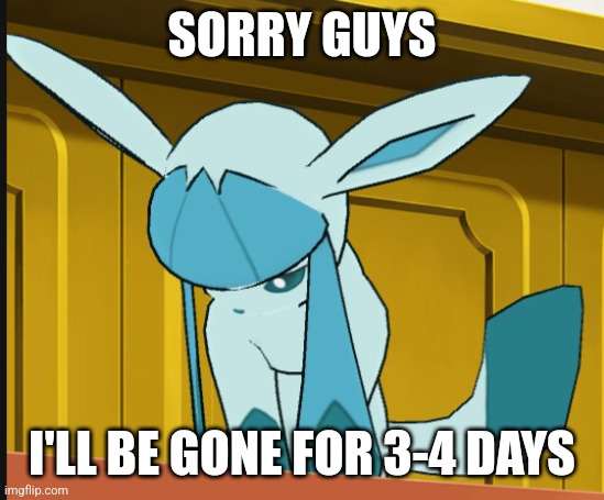 sad glaceon | SORRY GUYS; I'LL BE GONE FOR 3-4 DAYS | image tagged in sad glaceon | made w/ Imgflip meme maker