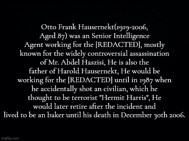 possible lore | Otto Frank Hausernekt(1919-2006, Aged 87) was an Senior Intelligence Agent working for the [REDACTED], mostly known for the widely controversial assassination of Mr. Abdel Haszisi, He is also the father of Harold Hausernekt, He would be working for the [REDACTED] until in 1987 when he accidentally shot an civilian, which he thought to be terrorist "Hermit Harris", He would later retire after the incident and lived to be an baker until his death in December 30th 2006. | made w/ Imgflip meme maker