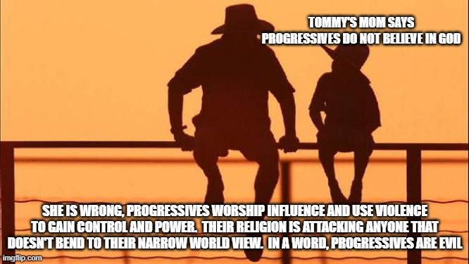 Cowboy wisdom, progressives worship other progressives | TOMMY'S MOM SAYS PROGRESSIVES DO NOT BELIEVE IN GOD; SHE IS WRONG, PROGRESSIVES WORSHIP INFLUENCE AND USE VIOLENCE TO GAIN CONTROL AND POWER.  THEIR RELIGION IS ATTACKING ANYONE THAT DOESN'T BEND TO THEIR NARROW WORLD VIEW.  IN A WORD, PROGRESSIVES ARE EVIL | image tagged in cowboy father and son,fake diversity real racism,leftist violence,progressive supremist,cowboy wisdom,my kids know you | made w/ Imgflip meme maker