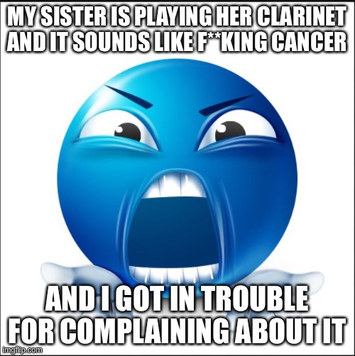 Angry Blue Guy | MY SISTER IS PLAYING HER CLARINET AND IT SOUNDS LIKE F**KING CANCER; AND I GOT IN TROUBLE FOR COMPLAINING ABOUT IT | image tagged in angry blue guy | made w/ Imgflip meme maker