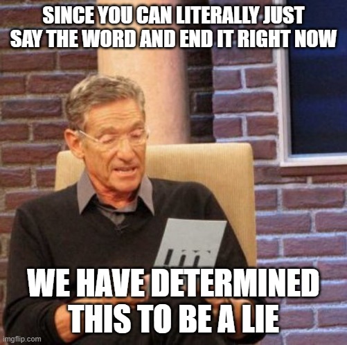 Maury Lie Detector Meme | SINCE YOU CAN LITERALLY JUST SAY THE WORD AND END IT RIGHT NOW WE HAVE DETERMINED THIS TO BE A LIE | image tagged in memes,maury lie detector | made w/ Imgflip meme maker