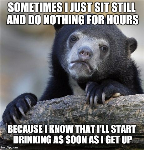 Confession Bear Meme | SOMETIMES I JUST SIT STILL AND DO NOTHING FOR HOURS BECAUSE I KNOW THAT I'LL START DRINKING AS SOON AS I GET UP | image tagged in memes,confession bear,AdviceAnimals | made w/ Imgflip meme maker