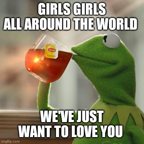We just want to love you while Kermit is sipping tea | GIRLS GIRLS ALL AROUND THE WORLD; WE'VE JUST WANT TO LOVE YOU | image tagged in memes,but that's none of my business,kermit the frog | made w/ Imgflip meme maker
