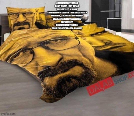 Breaking Bed | CHARLESISACUTEDOGGO: DON'T WORRY, I GOT A PLAN.
POPBOB2B2T: ALRIGHT.
CHARLESISACUTEDOGGO: TRAITORSAYWHAT?
INKMATAS_CALAMITAS: EXCUSE ME?
CHARLESISACUTEDOGGO: WHAT?
POPBOB2B2T:
CHARLESISACUTEDOGGO:
CHARLESISACUTEDOGGO: NO WAIT- | image tagged in breaking bed | made w/ Imgflip meme maker