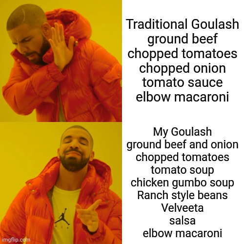 Your Goulash Needs ... Velveeta, Salsa And Some Gumbo | Traditional Goulash
ground beef
chopped tomatoes
chopped onion
tomato sauce
elbow macaroni; My Goulash
ground beef and onion
chopped tomatoes
tomato soup
chicken gumbo soup
Ranch style beans
Velveeta
salsa
elbow macaroni | image tagged in memes,drake hotline bling,goulash,chef,cook,recipe | made w/ Imgflip meme maker