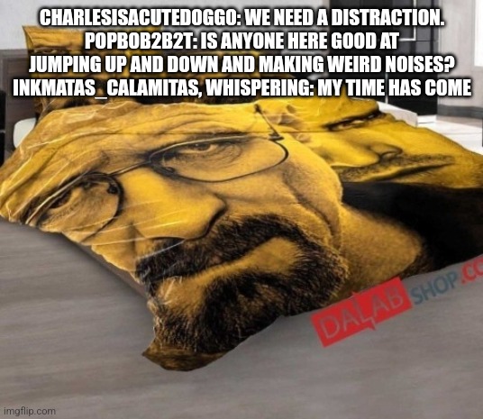 Breaking Bed | CHARLESISACUTEDOGGO: WE NEED A DISTRACTION.
POPBOB2B2T: IS ANYONE HERE GOOD AT JUMPING UP AND DOWN AND MAKING WEIRD NOISES?
INKMATAS_CALAMITAS, WHISPERING: MY TIME HAS COME | image tagged in breaking bed | made w/ Imgflip meme maker