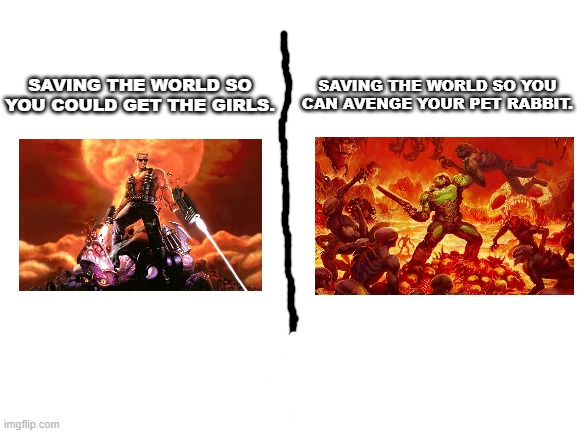 A low-quality meme. | SAVING THE WORLD SO YOU CAN AVENGE YOUR PET RABBIT. SAVING THE WORLD SO YOU COULD GET THE GIRLS. | image tagged in blank white template,duke nukem,doom,doomguy,memes,gaming | made w/ Imgflip meme maker