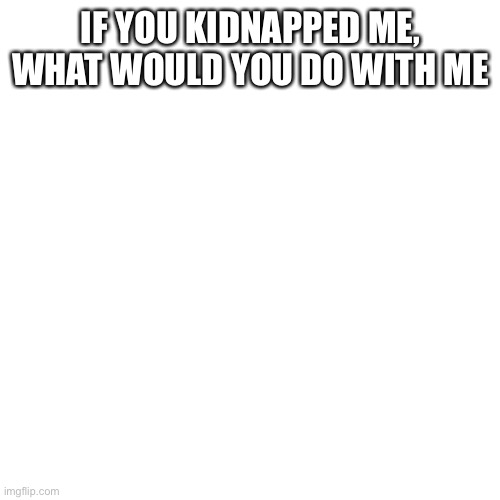 Blank Transparent Square | IF YOU KIDNAPPED ME, WHAT WOULD YOU DO WITH ME | image tagged in memes,blank transparent square | made w/ Imgflip meme maker