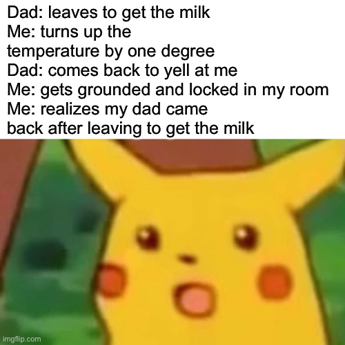 Surprised Pikachu | Dad: leaves to get the milk
Me: turns up the temperature by one degree
Dad: comes back to yell at me
Me: gets grounded and locked in my room
Me: realizes my dad came back after leaving to get the milk | image tagged in memes,surprised pikachu | made w/ Imgflip meme maker