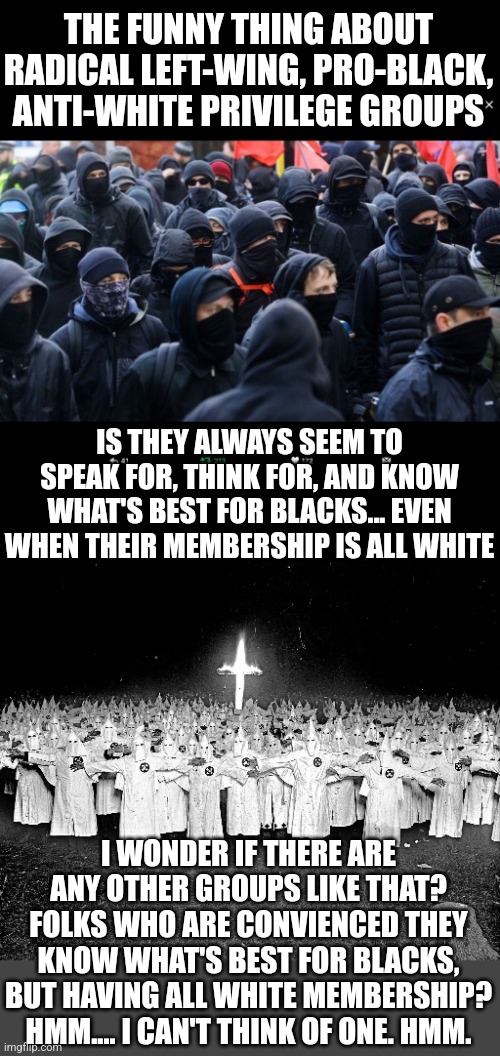 Opposite agendas does not excuse using the same methods and violence. Think about it... | THE FUNNY THING ABOUT RADICAL LEFT-WING, PRO-BLACK, ANTI-WHITE PRIVILEGE GROUPS; IS THEY ALWAYS SEEM TO SPEAK FOR, THINK FOR, AND KNOW WHAT'S BEST FOR BLACKS... EVEN WHEN THEIR MEMBERSHIP IS ALL WHITE; I WONDER IF THERE ARE ANY OTHER GROUPS LIKE THAT? FOLKS WHO ARE CONVIENCED THEY KNOW WHAT'S BEST FOR BLACKS, BUT HAVING ALL WHITE MEMBERSHIP? HMM.... I CAN'T THINK OF ONE. HMM. | image tagged in antifa,kkk religion,expectation vs reality,voices,black,violence | made w/ Imgflip meme maker
