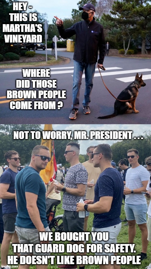 Life in the Vineyard | HEY -
 THIS IS MARTHA'S
 VINEYARD; WHERE DID THOSE BROWN PEOPLE COME FROM ? NOT TO WORRY, MR. PRESIDENT . . . WE BOUGHT YOU
 THAT GUARD DOG FOR SAFETY. 
HE DOESN'T LIKE BROWN PEOPLE | image tagged in liberals,democrats,hypocrites,leftists,vineyard,woke | made w/ Imgflip meme maker