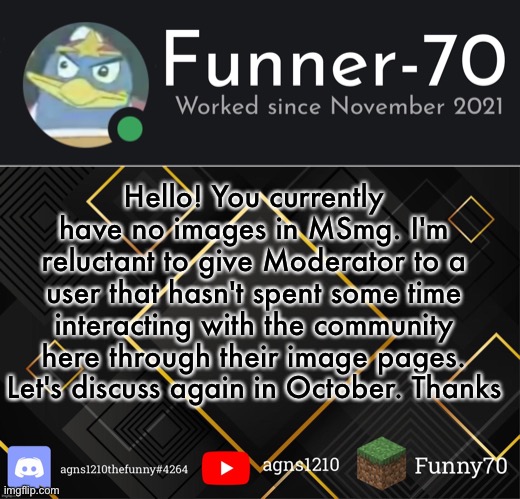 Funner-70’s Announcement | Hello! You currently have no images in MSmg. I'm reluctant to give Moderator to a user that hasn't spent some time interacting with the community here through their image pages. Let's discuss again in October. Thanks | image tagged in funner-70 s announcement | made w/ Imgflip meme maker