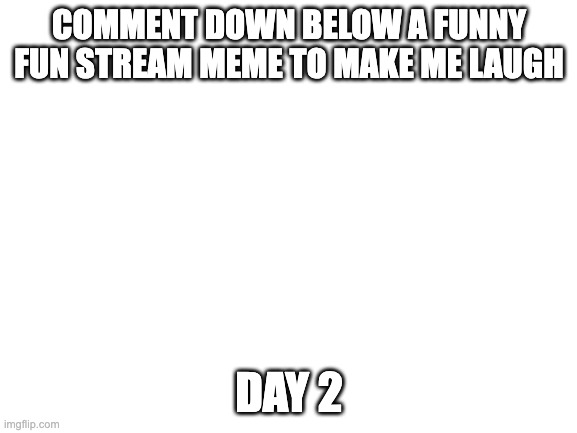 C mon people | COMMENT DOWN BELOW A FUNNY FUN STREAM MEME TO MAKE ME LAUGH; DAY 2 | image tagged in blank white template | made w/ Imgflip meme maker