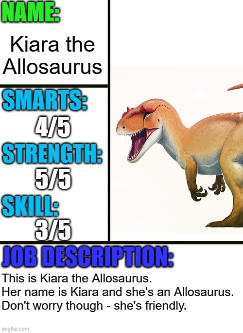 Kiara the Allosaurus | Kiara the Allosaurus; 4/5; 5/5; 3/5; This is Kiara the Allosaurus. Her name is Kiara and she's an Allosaurus. Don't worry though - she's friendly. | image tagged in antiboss-heroes template,dinosaur,dinosaurs,allosaurus | made w/ Imgflip meme maker