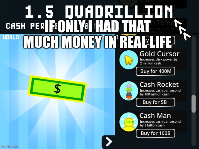 i just got to 1.5 quadrillion cash in cash clicker |  >>>; IF ONLY I HAD THAT MUCH MONEY IN REAL LIFE | image tagged in gaming,click,money | made w/ Imgflip meme maker