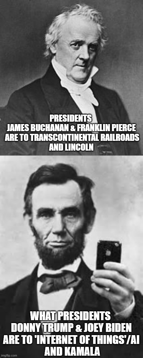 Historical Echo | PRESIDENTS 
JAMES BUCHANAN & FRANKLIN PIERCE
 ARE TO TRANSCONTINENTAL RAILROADS
AND LINCOLN; WHAT PRESIDENTS 
DONNY TRUMP & JOEY BIDEN
ARE TO 'INTERNET OF THINGS'/AI
 AND KAMALA | image tagged in abe lincoln with iphone,charles iii,president trump,joe biden 2020,kamala harris,meghan markle | made w/ Imgflip meme maker