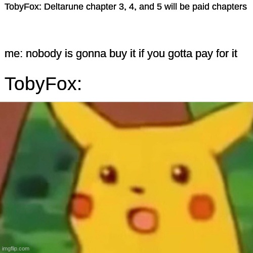 Bruh- truly this will be everyone after i tell em | TobyFox: Deltarune chapter 3, 4, and 5 will be paid chapters; me: nobody is gonna buy it if you gotta pay for it; TobyFox: | image tagged in memes,surprised pikachu | made w/ Imgflip meme maker