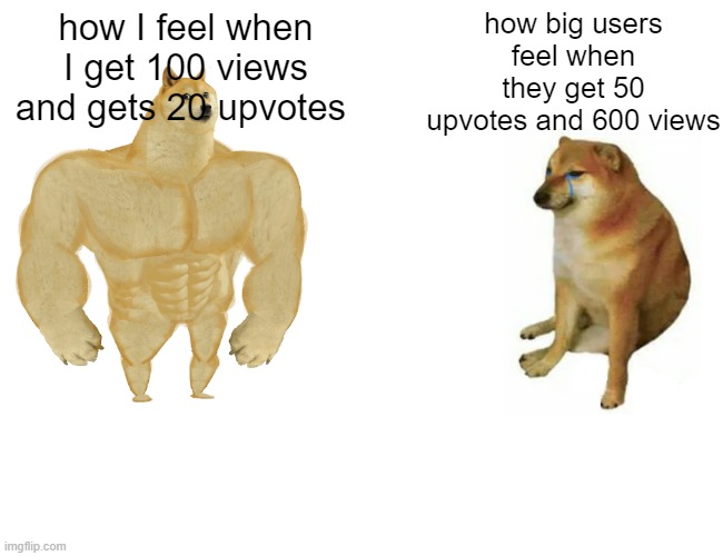 good meme? | how I feel when I get 100 views and gets 20 upvotes; how big users feel when they get 50 upvotes and 600 views | image tagged in memes,buff doge vs cheems | made w/ Imgflip meme maker