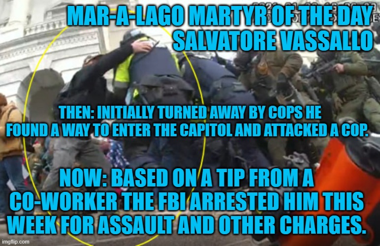 Don't forget to tip your friendly FBI! | MAR-A-LAGO MARTYR OF THE DAY
                                       SALVATORE VASSALLO; THEN: INITIALLY TURNED AWAY BY COPS HE FOUND A WAY TO ENTER THE CAPITOL AND ATTACKED A COP. NOW: BASED ON A TIP FROM A CO-WORKER THE FBI ARRESTED HIM THIS WEEK FOR ASSAULT AND OTHER CHARGES. | image tagged in politics | made w/ Imgflip meme maker