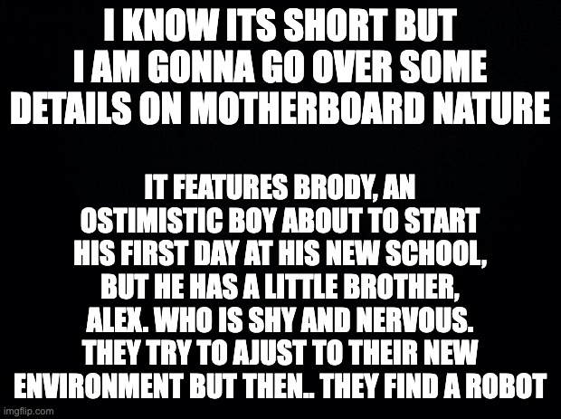 fine rm >:/ | I KNOW ITS SHORT BUT I AM GONNA GO OVER SOME DETAILS ON MOTHERBOARD NATURE; IT FEATURES BRODY, AN OSTIMISTIC BOY ABOUT TO START HIS FIRST DAY AT HIS NEW SCHOOL, BUT HE HAS A LITTLE BROTHER, ALEX. WHO IS SHY AND NERVOUS. THEY TRY TO AJUST TO THEIR NEW ENVIRONMENT BUT THEN.. THEY FIND A ROBOT | image tagged in black background | made w/ Imgflip meme maker