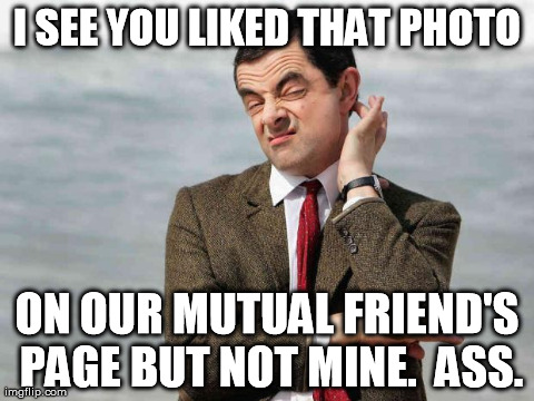 mr bean facebook like | I SEE YOU LIKED THAT PHOTO ON OUR MUTUAL FRIEND'S PAGE BUT NOT MINE.  ASS. | image tagged in mr bean,facebook like | made w/ Imgflip meme maker