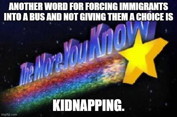 The more you know | ANOTHER WORD FOR FORCING IMMIGRANTS INTO A BUS AND NOT GIVING THEM A CHOICE IS; KIDNAPPING. | image tagged in the more you know | made w/ Imgflip meme maker