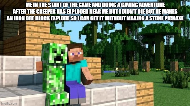 minecraft friendship | ME IN THE START OF THE GAME AND DOING A CAVING ADVENTURE AFTER THE CREEPER HAS EXPLODED NEAR ME BUT I DIDN'T DIE BUT HE MAKES AN IRON ORE BLOCK EXPLODE SO I CAN GET IT WITHOUT MAKING A STONE PICKAXE | image tagged in minecraft friendship | made w/ Imgflip meme maker
