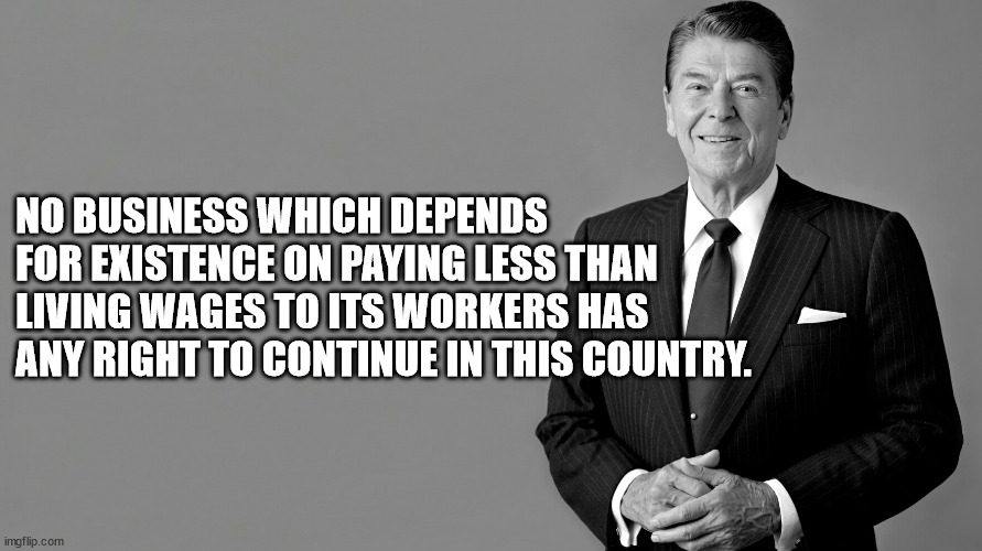 A presidential quote | NO BUSINESS WHICH DEPENDS FOR EXISTENCE ON PAYING LESS THAN LIVING WAGES TO ITS WORKERS HAS ANY RIGHT TO CONTINUE IN THIS COUNTRY. | image tagged in fdr,state of the union | made w/ Imgflip meme maker