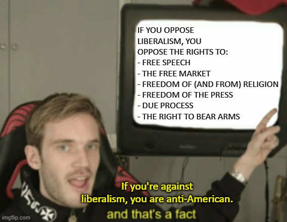 Don't mind the tags, that's just so it appears in the search results for people who type those phrases in. | IF YOU OPPOSE LIBERALISM, YOU OPPOSE THE RIGHTS TO:
- FREE SPEECH 
- THE FREE MARKET
- FREEDOM OF (AND FROM) RELIGION
- FREEDOM OF THE PRESS
- DUE PROCESS
- THE RIGHT TO BEAR ARMS; If you're against liberalism, you are anti-American. | image tagged in and that's a fact,facts,college liberal,liberal logic,liberal vs conservative,stupid liberals | made w/ Imgflip meme maker
