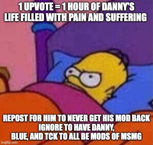 angry homer simpson in bed | 1 UPVOTE = 1 HOUR OF DANNY'S LIFE FILLED WITH PAIN AND SUFFERING; REPOST FOR HIM TO NEVER GET HIS MOD BACK
IGNORE TO HAVE DANNY, BLUE, AND TCK TO ALL BE MODS OF MSMG | image tagged in angry homer simpson in bed | made w/ Imgflip meme maker