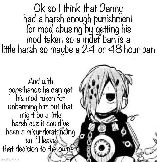 Sousuke | Ok so I think that Danny had a harsh enough punishment for mod abusing by getting his mod taken so a indef ban is a little harsh so maybe a 24 or 48 hour ban; And with popethanos ha can get his mod taken for unbanning him but that might be a little harsh cuz it could’ve been a misunderstanding so I’ll leave that decision to the owners | image tagged in sousuke | made w/ Imgflip meme maker