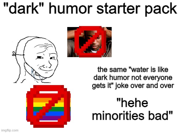 final meme here (probably) | "dark" humor starter pack; the same "water is like dark humor not everyone gets it" joke over and over; "hehe minorities bad" | image tagged in blank white template,blank starter pack,memes | made w/ Imgflip meme maker