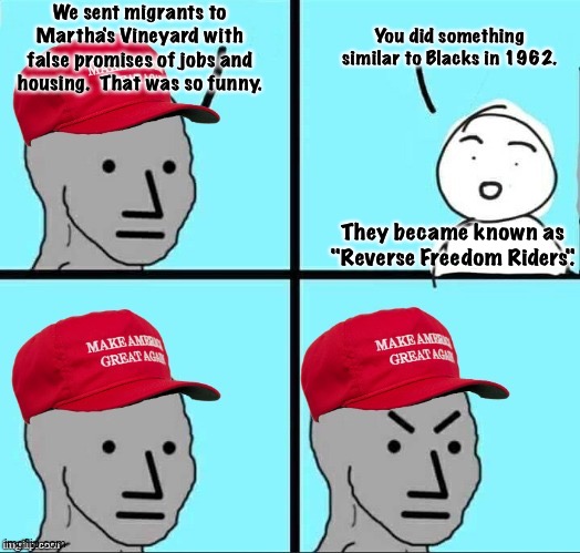"Reverse Freedom Riders" not funny | We sent migrants to Martha's Vineyard with false promises of jobs and housing.  That was so funny. You did something similar to Blacks in 1962. They became known as "Reverse Freedom Riders". | image tagged in maga npc an an0nym0us template | made w/ Imgflip meme maker