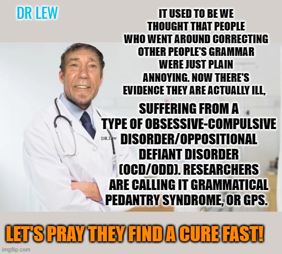 A word from Dr. Lew | DR LEW; IT USED TO BE WE THOUGHT THAT PEOPLE WHO WENT AROUND CORRECTING OTHER PEOPLE'S GRAMMAR WERE JUST PLAIN ANNOYING. NOW THERE'S EVIDENCE THEY ARE ACTUALLY ILL, SUFFERING FROM A TYPE OF OBSESSIVE-COMPULSIVE DISORDER/OPPOSITIONAL DEFIANT DISORDER (OCD/ODD). RESEARCHERS ARE CALLING IT GRAMMATICAL PEDANTRY SYNDROME, OR GPS. LET'S PRAY THEY FIND A CURE FAST! | image tagged in kewlew,dr lew,grammar nazis | made w/ Imgflip meme maker