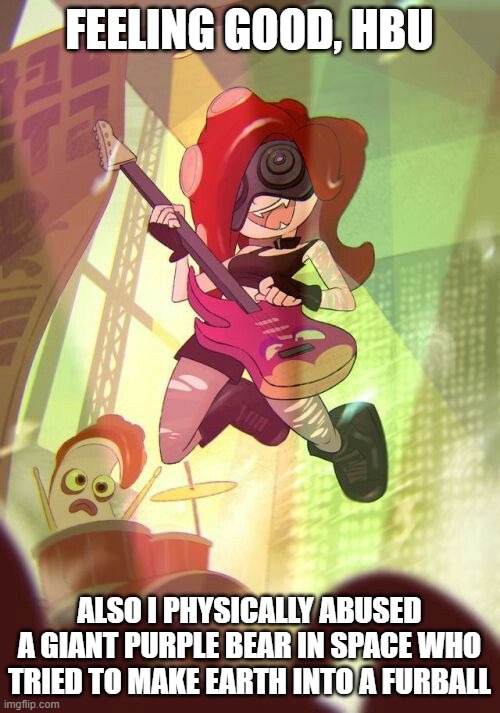 Octoling Rock and Roll | FEELING GOOD, HBU ALSO I PHYSICALLY ABUSED A GIANT PURPLE BEAR IN SPACE WHO TRIED TO MAKE EARTH INTO A FURBALL | image tagged in octoling rock and roll | made w/ Imgflip meme maker