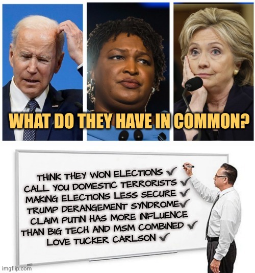 Do what we say not what we do | WHAT DO THEY HAVE IN COMMON? THINK THEY WON ELECTIONS ✔️
CALL YOU DOMESTIC TERRORISTS ✔️
MAKING ELECTIONS LESS SECURE ✔️
TRUMP DERANGEMENT SYNDROME✔️
CLAIM PUTIN HAS MORE INFLUENCE
THAN BIG TECH AND MSM COMBINED ✔️
LOVE TUCKER CARLSON ✔️ | image tagged in 3 options and whiteboard,liberals,memes,hillary clinton,joe biden,democrats | made w/ Imgflip meme maker