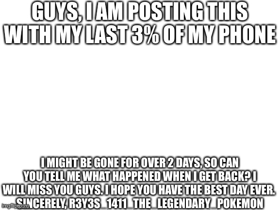 This might be the point of no return, so…adios…*phone dies* | GUYS, I AM POSTING THIS WITH MY LAST 3% OF MY PHONE; I MIGHT BE GONE FOR OVER 2 DAYS, SO CAN YOU TELL ME WHAT HAPPENED WHEN I GET BACK? I WILL MISS YOU GUYS. I HOPE YOU HAVE THE BEST DAY EVER. 
SINCERELY, R3Y3S_1411_THE_LEGENDARY_POKEMON | image tagged in blank white template | made w/ Imgflip meme maker