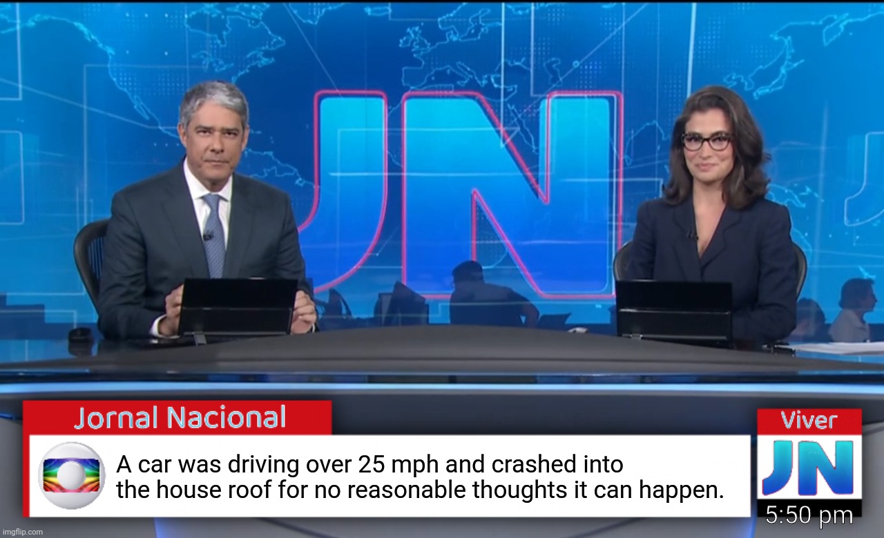 Jornal Nacional (Brazilian News Network) | A car was driving over 25 mph and crashed into the house roof for no reasonable thoughts it can happen. 5:50 pm | image tagged in jornal nacional brazilian news network | made w/ Imgflip meme maker