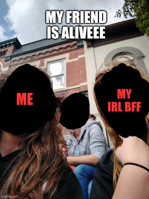 MY FRIEND IS ALIVEEE; MY IRL BFF; ME | made w/ Imgflip meme maker