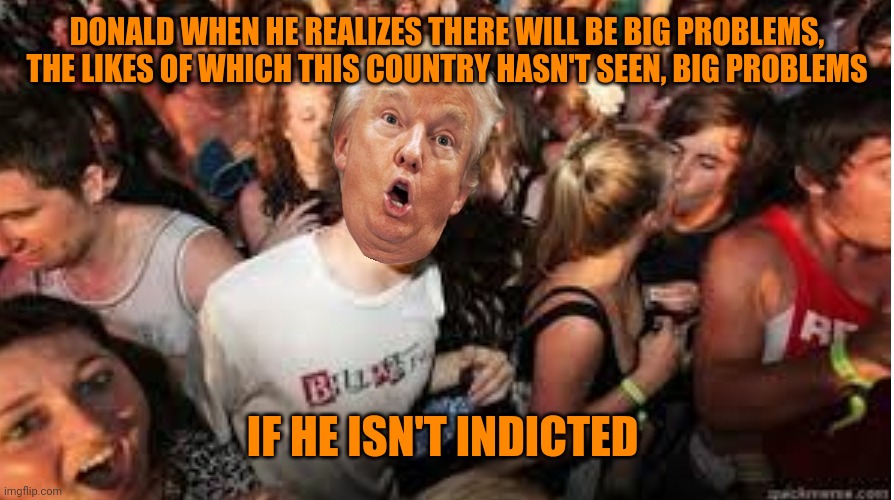 Bigly  bad | DONALD WHEN HE REALIZES THERE WILL BE BIG PROBLEMS, THE LIKES OF WHICH THIS COUNTRY HASN'T SEEN, BIG PROBLEMS; IF HE ISN'T INDICTED | image tagged in suddenly clear donald | made w/ Imgflip meme maker