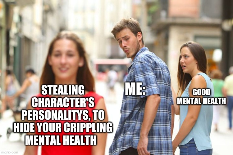 Distracted Boyfriend Meme | ME:; STEALING CHARACTER'S PERSONALITYS, TO HIDE YOUR CRIPPLING MENTAL HEALTH; GOOD MENTAL HEALTH | image tagged in memes,distracted boyfriend | made w/ Imgflip meme maker