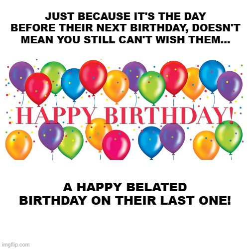 Happy Belated Birthday! | JUST BECAUSE IT'S THE DAY BEFORE THEIR NEXT BIRTHDAY, DOESN'T MEAN YOU STILL CAN'T WISH THEM... A HAPPY BELATED BIRTHDAY ON THEIR LAST ONE! | image tagged in happy birthday balloons,memes,humor,funny,funny memes,birthday wishes | made w/ Imgflip meme maker