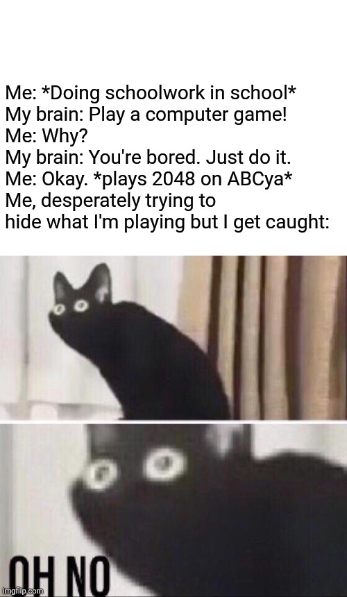 DANG- | Me: *Doing schoolwork in school*
My brain: Play a computer game!
Me: Why?
My brain: You're bored. Just do it.
Me: Okay. *plays 2048 on ABCya*
Me, desperately trying to hide what I'm playing but I get caught: | image tagged in memes,oh no cat,school meme,school memes | made w/ Imgflip meme maker