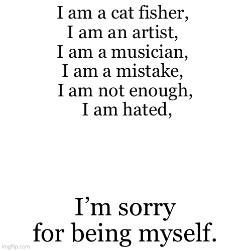 ✊?? | I am a cat fisher, 
I am an artist, 
I am a musician, 
I am a mistake, 
I am not enough,
 I am hated, I’m sorry for being myself. | image tagged in memes,blank transparent square | made w/ Imgflip meme maker