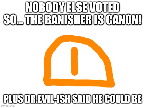 The Banisher wins! | NOBODY ELSE VOTED SO... THE BANISHER IS CANON! PLUS DR.EVIL-ISH SAID HE COULD BE | image tagged in blank white template | made w/ Imgflip meme maker