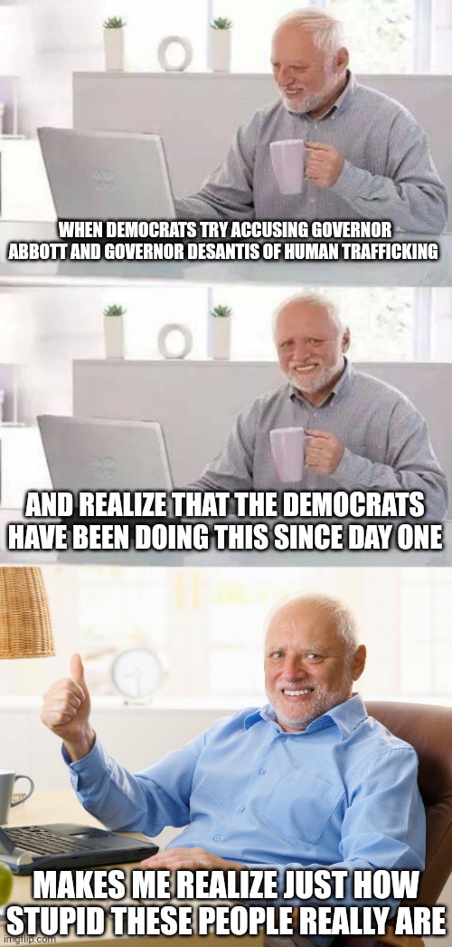 Whatever the Democrats accuse their opponents of, they're doing it. Whatever they say they're going to do, they do the opposite. | WHEN DEMOCRATS TRY ACCUSING GOVERNOR ABBOTT AND GOVERNOR DESANTIS OF HUMAN TRAFFICKING; AND REALIZE THAT THE DEMOCRATS HAVE BEEN DOING THIS SINCE DAY ONE; MAKES ME REALIZE JUST HOW STUPID THESE PEOPLE REALLY ARE | image tagged in memes,hide the pain harold | made w/ Imgflip meme maker