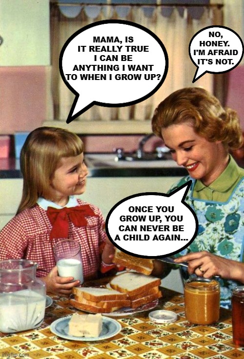 You Can Be Anything You Want To Be When You Grow Up, Except... | NO, HONEY.  I'M AFRAID IT'S NOT. MAMA, IS IT REALLY TRUE I CAN BE ANYTHING I WANT TO WHEN I GROW UP? ONCE YOU GROW UP, YOU CAN NEVER BE A CHILD AGAIN... | image tagged in vintage mom and daughter,memes,childhood,growing up,responsibilities,adulthood | made w/ Imgflip meme maker