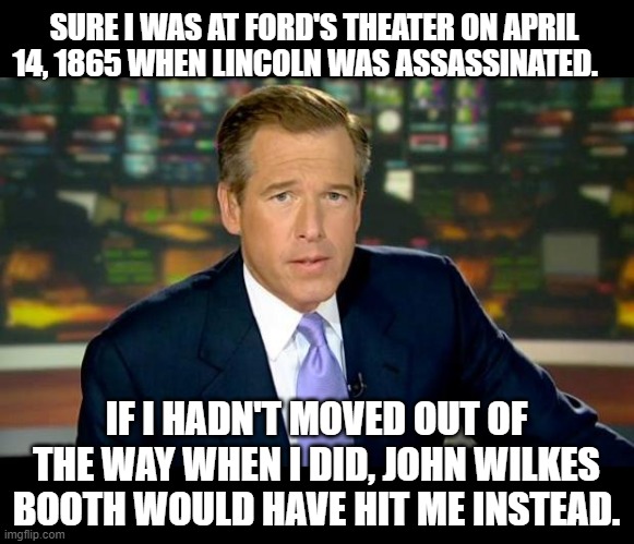 Brian Williams Has Been Everywhere 2 | SURE I WAS AT FORD'S THEATER ON APRIL 14, 1865 WHEN LINCOLN WAS ASSASSINATED. IF I HADN'T MOVED OUT OF THE WAY WHEN I DID, JOHN WILKES BOOTH WOULD HAVE HIT ME INSTEAD. | image tagged in memes,brian williams was there,humor,dark humor,funny,funny memes | made w/ Imgflip meme maker